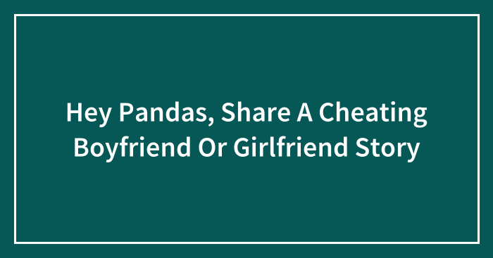 Hey Pandas, Share A Cheating Boyfriend Or Girlfriend Story (Closed)