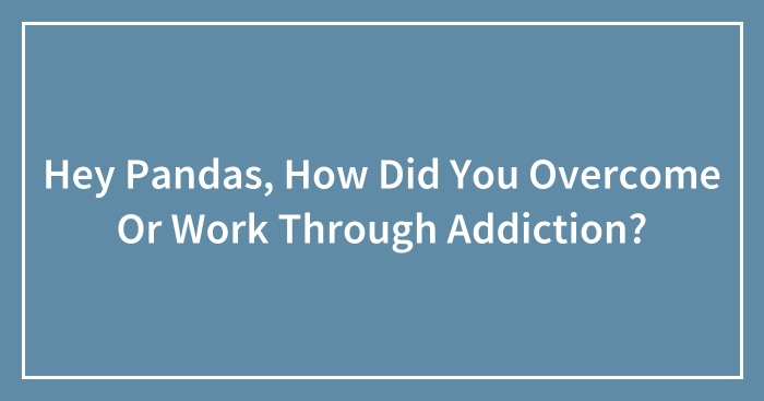 Hey Pandas, How Did You Overcome Or Work Through Addiction? (Closed)