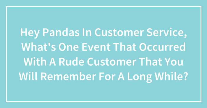 Hey Pandas In Customer Service, What’s One Event That Occurred With A Rude Customer That You Will Remember For A Long While? (Closed)