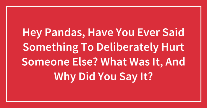 Hey Pandas, Have You Ever Said Something To Deliberately Hurt Someone Else? What Was It, And Why Did You Say It? (Closed)