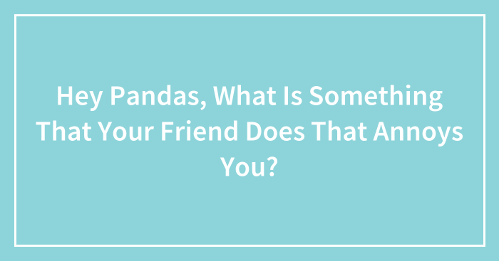 Hey Pandas, What Is Something That Your Friend Does That Annoys You? (Closed)