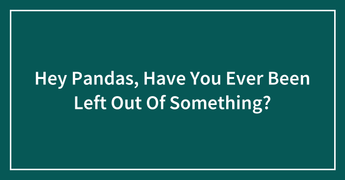 Hey Pandas, Have You Ever Been Left Out Of Something? (Closed)