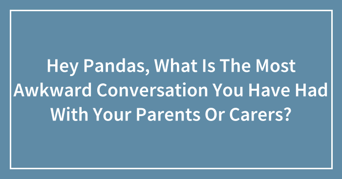 Hey Pandas, What Is The Most Awkward Conversation You Have Had With Your Parents Or Carers? (Closed)