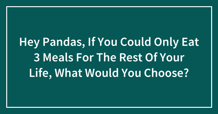 Hey Pandas, If You Could Only Eat 3 Meals For The Rest Of Your Life, What Would You Choose? (Closed)