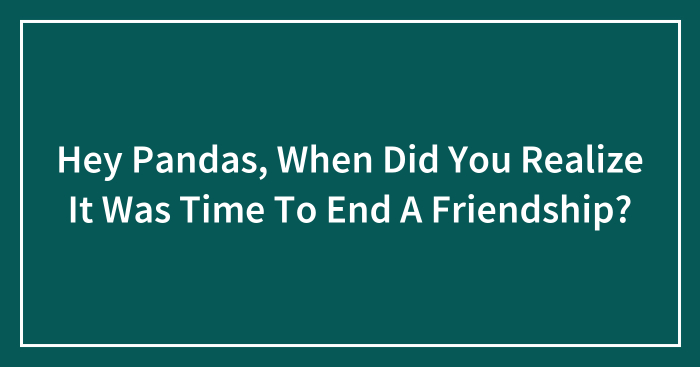 Hey Pandas, When Did You Realize It Was Time To End A Friendship? (Closed)