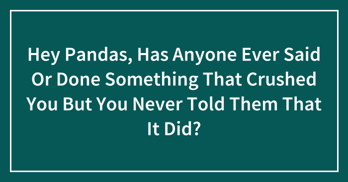 Hey Pandas, Has Anyone Ever Said Or Done Something That Crushed You But You Never Told Them That It Did? (Closed)