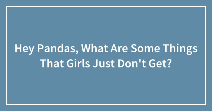 Hey Pandas, What Are Some Things That Girls Just Don’t Get? (Closed)