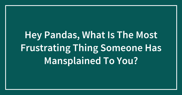 Hey Pandas, What Is The Most Frustrating Thing Someone Has Mansplained To You? (Closed)