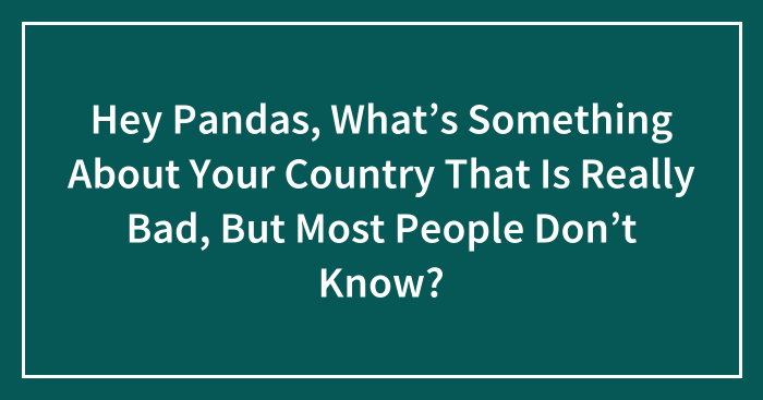 Hey Pandas, What’s Something About Your Country That Is Really Bad, But Most People Don’t Know? (Closed)