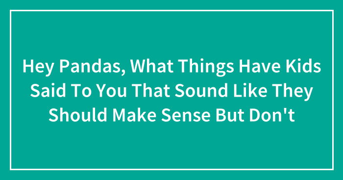 Hey Pandas, What Things Have Kids Said To You That Sound Like They Should Make Sense But Don’t (Closed)