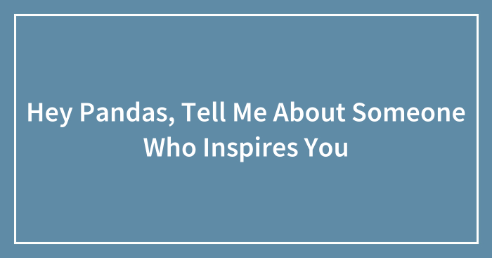 Hey Pandas, Tell Me About Someone Who Inspires You (Closed)
