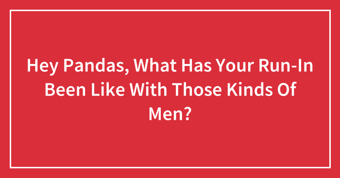 Hey Pandas, What Has Your Run-In Been Like With Those Kinds Of Men? (Closed)