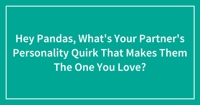 Hey Pandas, What’s Your Partner’s Personality Quirk That Makes Them The One You Love? (Closed)