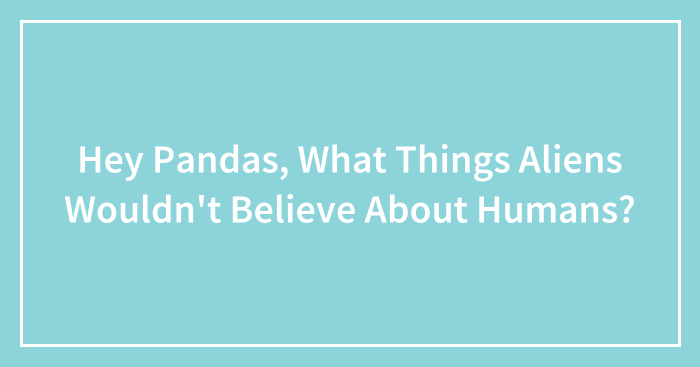 Hey Pandas, What Things Aliens Wouldn’t Believe About Humans? (Closed)