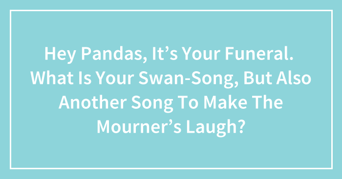 Hey Pandas, It’s Your Funeral. What Is Your Swan-Song, But Also Another Song To Make The Mourners Laugh? (Closed)