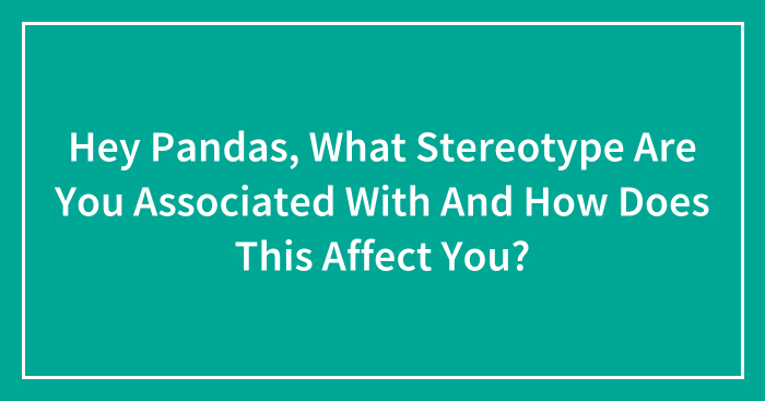 Hey Pandas, What Stereotype Are You Associated With And How Does This Affect You? (Closed)