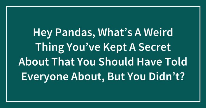 Hey Pandas, What’s A Weird Thing You’ve Kept A Secret About That You Should Have Told Everyone About, But You Didn’t? (Closed)