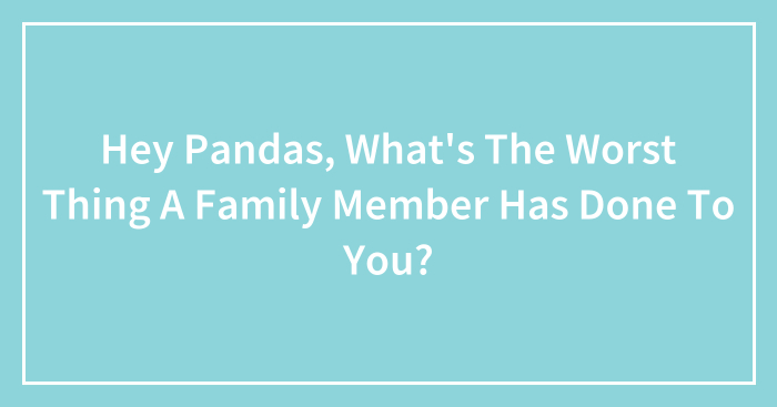 Hey Pandas, What’s The Worst Thing A Family Member Has Done To You? (Closed)