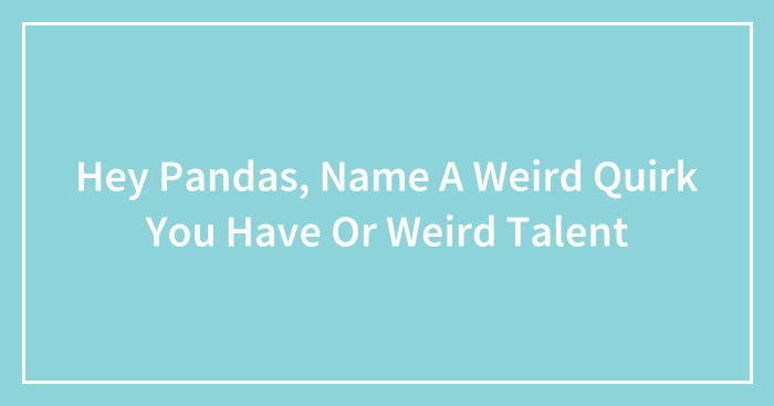 Hey Pandas, Name A Weird Quirk You Have Or Weird Talent (Closed)
