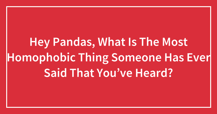 Hey Pandas, What Is The Most Homophobic Thing Someone Has Ever Said That You’ve Heard? (Closed)