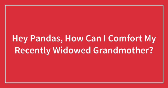 Hey Pandas, How Can I Comfort My Recently Widowed Grandmother? (Closed)