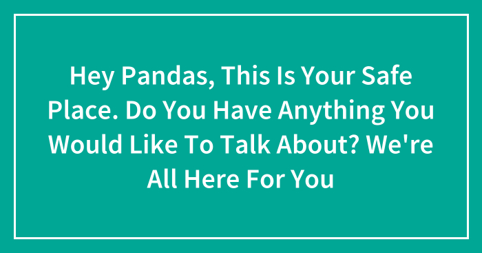 Hey Pandas, This Is Your Safe Place. Do You Have Anything You Would Like To Talk About? We’re All Here For You (Closed)