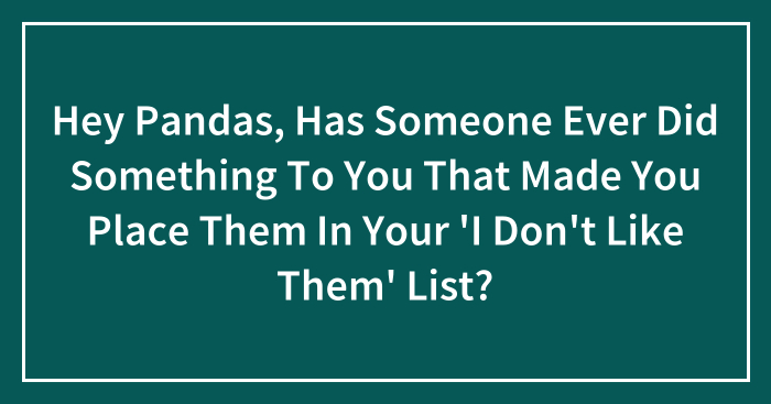 Hey Pandas, Has Someone Ever Did Something To You That Made You Place Them In Your ‘I Don’t Like Them’ List? (Closed)
