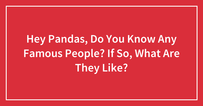 Hey Pandas, Do You Know Any Famous People? If So, What Are They Like?