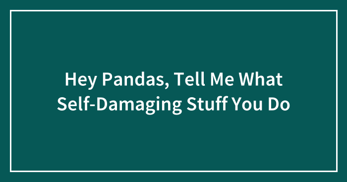 Hey Pandas, Tell Me What Self-Destructive Stuff You Do
