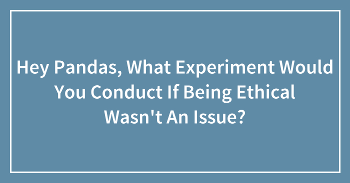 Hey Pandas, What Experiment Would You Conduct If Being Ethical Wasn’t An Issue? (Closed)