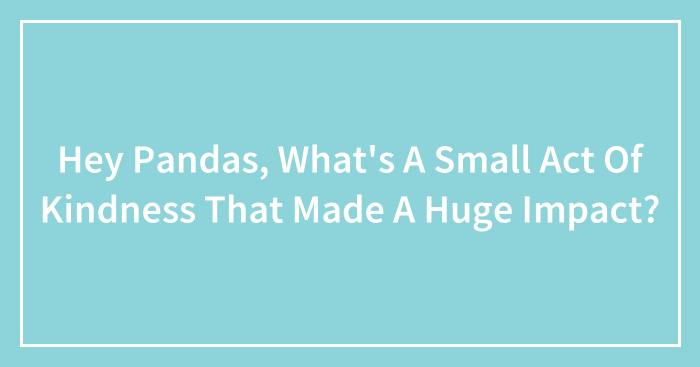 Hey Pandas, What’s A Small Act Of Kindness That Made A Huge Impact? (Closed)