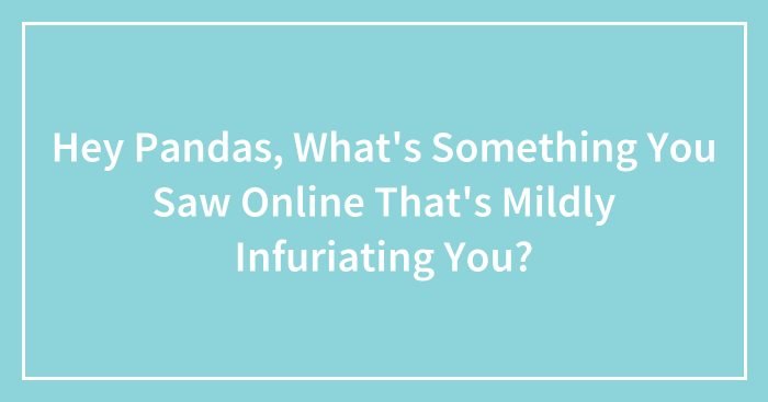 Hey Pandas, What’s Something You Saw Online That’s Mildly Infuriating You? (Closed)