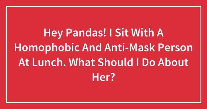 Hey Pandas! I Sit With A Homophobic And Anti-Mask Person At Lunch. What Should I Do About Her? (Closed)