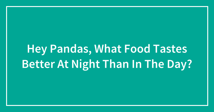Hey Pandas, What Food Tastes Better At Night Than In The Day? (Closed)