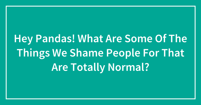Hey Pandas! What Are Some Of The Things We Shame People For That Are Totally Normal? (Closed)