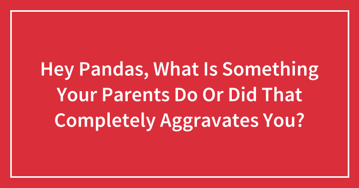 Hey Pandas, What Is Something Your Parents Do Or Did That Completely Aggravates You? (Closed)