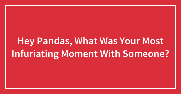 Hey Pandas, What Was Your Most Infuriating Moment With Someone? (Closed)