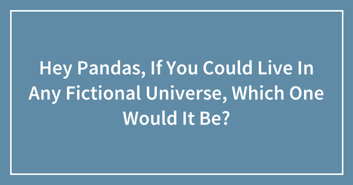 Hey Pandas, If You Could Live In Any Fictional Universe, Which One Would It Be? (Closed)