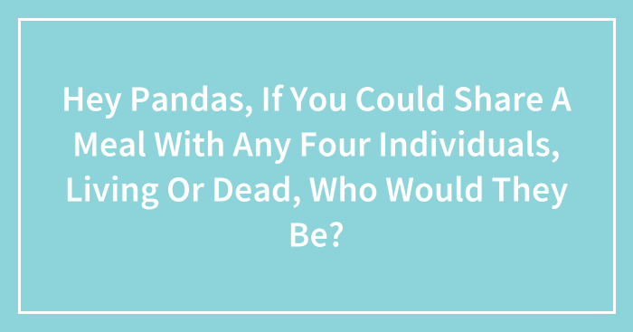 Hey Pandas, If You Could Share A Meal With Any Four Individuals, Living Or Dead, Who Would They Be?
