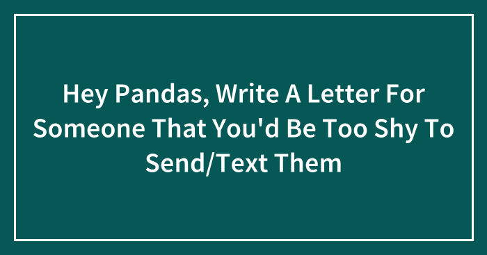 Hey Pandas, Write A Letter For Someone That You’d Be Too Shy To Send/Text Them (Closed)