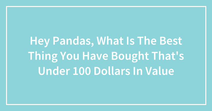Hey Pandas, What Is The Best Thing You Have Bought That’s Under 100 Dollars In Value (Closed)