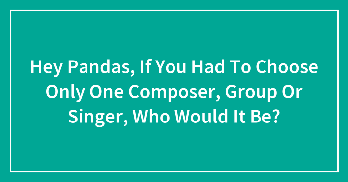 Hey Pandas, If You Had To Choose Only One Composer, Group Or Singer, Who Would It Be? (Closed)