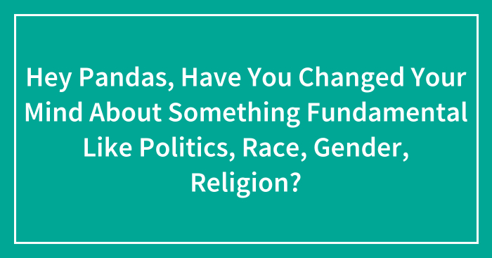Hey Pandas, Have You Changed Your Mind About Something Fundamental Like Politics, Race, Gender, Religion? (Closed)