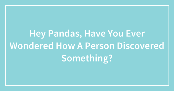 Hey Pandas, Have You Ever Wondered How A Person Discovered Something? (Closed)