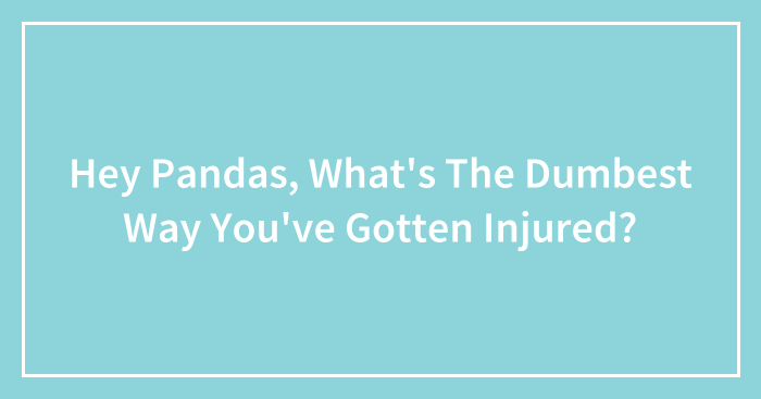Hey Pandas, What’s The Dumbest Way You’ve Gotten Injured?