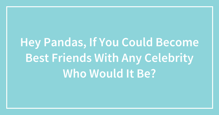 Hey Pandas, If You Could Become Best Friends With Any Celebrity Who Would It Be?