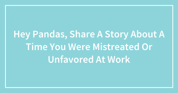 Hey Pandas, Share A Story About A Time You Were Mistreated Or Unfavored At Work (Closed)