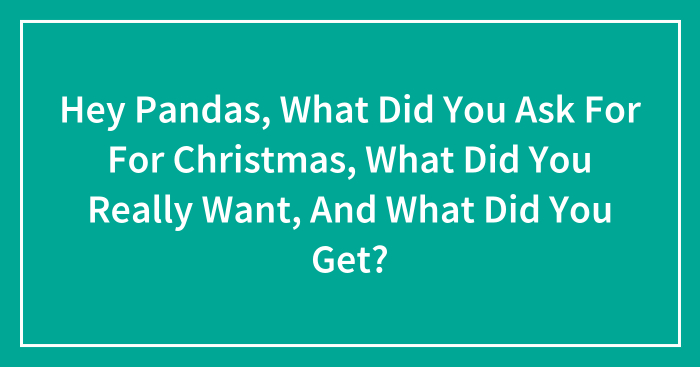 Hey Pandas, What Did You Ask For For Christmas, What Did You Really Want, And What Did You Get? (Closed)
