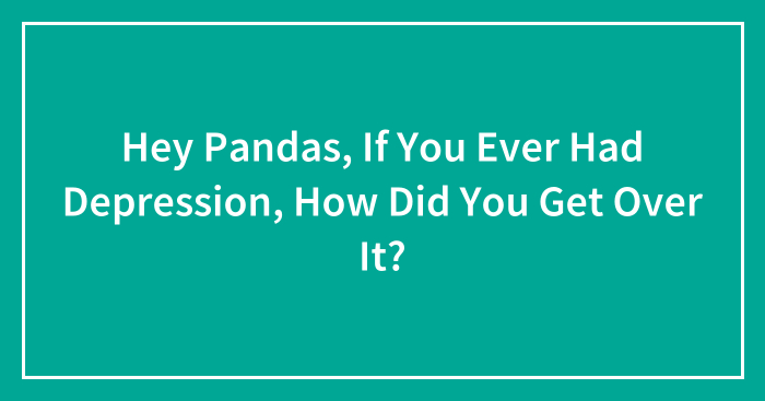 Hey Pandas, If You Ever Had Depression, How Did You Get Over It? (Closed)