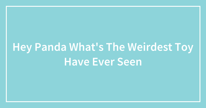 Hey Panda What’s The Weirdest Toy Have Ever Seen (Closed)